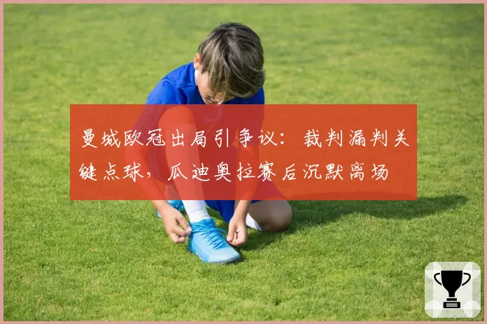 曼城欧冠出局引争议：裁判漏判关键点球，瓜迪奥拉赛后沉默离场