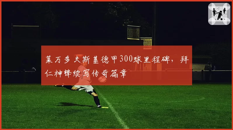 莱万多夫斯基德甲300球里程碑，拜仁神锋续写传奇篇章