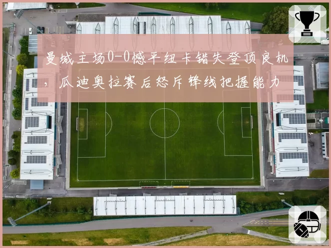 曼城主场0-0憾平纽卡错失登顶良机，瓜迪奥拉赛后怒斥锋线把握能力