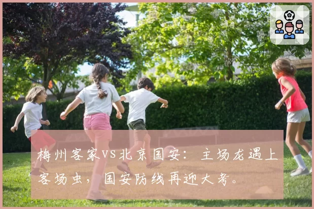 梅州客家vs北京国安：主场龙遇上客场虫，国安防线再迎大考。