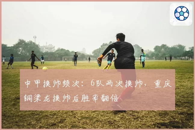 中甲换帅频次：6队两次换帅，重庆铜梁龙换帅后胜率翻倍