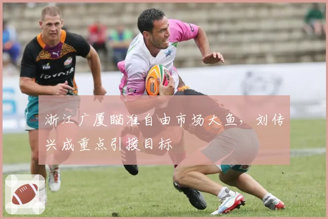 浙江广厦瞄准自由市场大鱼，刘传兴成重点引援目标