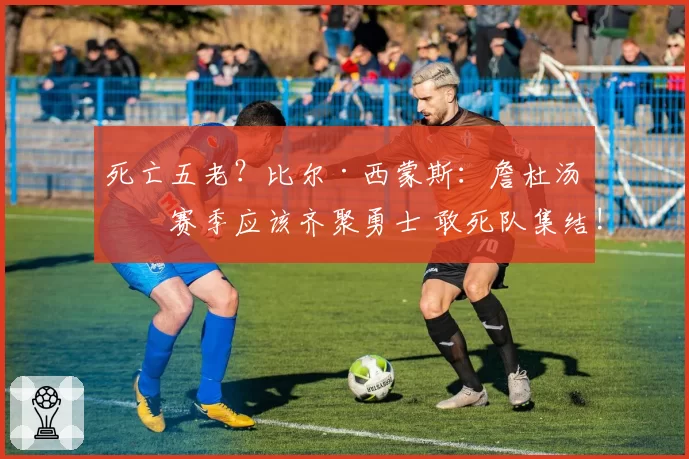 死亡五老？比尔·西蒙斯：詹杜汤下赛季应该齐聚勇士 敢死队集结!