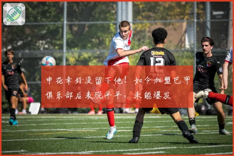 申花幸好没留下他!如今加盟巴甲俱乐部后表现平平,未能爆发