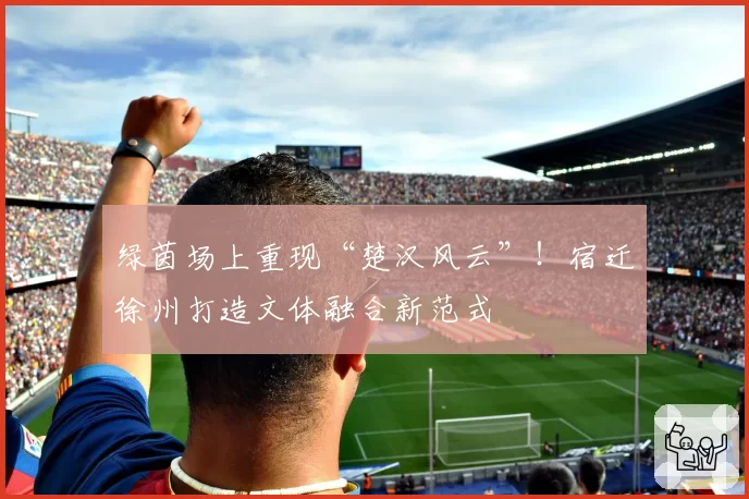 绿茵场上重现“楚汉风云”！宿迁徐州打造文体融合新范式